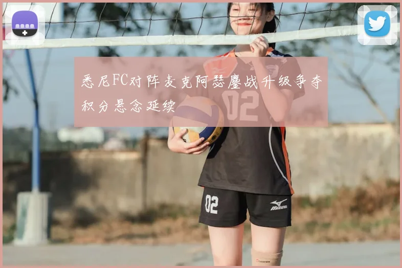 悉尼FC对阵麦克阿瑟鏖战升级争夺积分悬念延续
