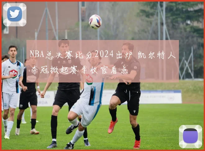 NBA总决赛比分2024出炉 凯尔特人夺冠掀起赛季收官看点