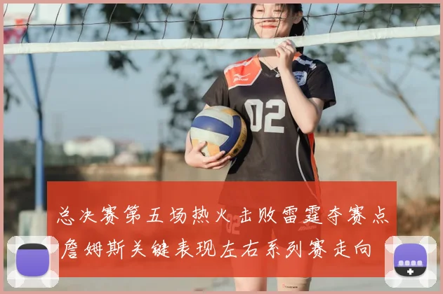 总决赛第五场热火击败雷霆夺赛点 詹姆斯关键表现左右系列赛走向