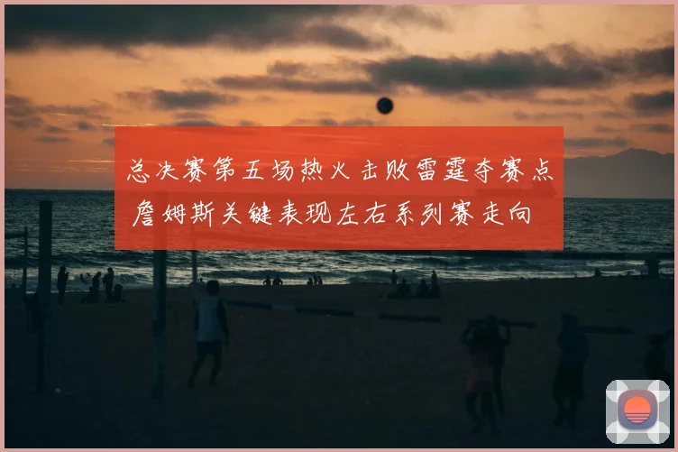总决赛第五场热火击败雷霆夺赛点 詹姆斯关键表现左右系列赛走向