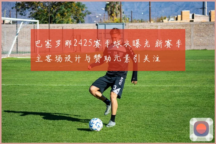 巴塞罗那2425赛季球衣曝光 新赛季主客场设计与赞助元素引关注
