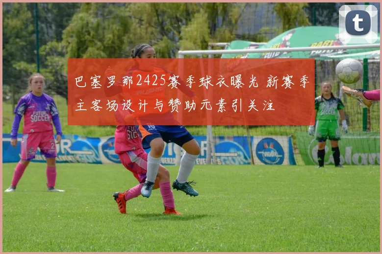 巴塞罗那2425赛季球衣曝光 新赛季主客场设计与赞助元素引关注